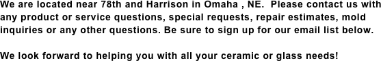 We are located near 78th and Harrison in Omaha , NE.  Please contact us with any product or service questions, special requests, repair estimates, mold inquiries or any other questions. Be sure to sign up for our email list below.

We look forward to helping you with all your ceramic or glass needs!