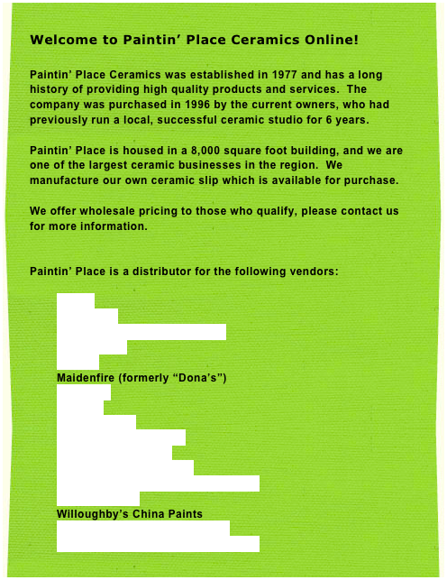 Welcome to Paintin’ Place Ceramics Online! 
 Paintin’ Place Ceramics was established in 1977 and has a long history of providing high quality products and services.  The company was purchased in 1996 by the current owners, who had previously run a local, successful ceramic studio for 6 years.

Paintin’ Place is housed in a 8,000 square foot building, and we are one of the largest ceramic businesses in the region.  We manufacture our own ceramic slip which is available for purchase.

We offer wholesale pricing to those who qualify, please contact us for more information.


Paintin’ Place is a distributor for the following vendors:

Amaco
Clay Magic
Creative Paradise & TL Design 
Doc Holliday
Duncan
Maidenfire (formerly “Dona’s”) 
Riverview
Starlite
Instar Decals
Paragon Kilns & Parts
Skutt Kilns & Parts 
Lehman Manufacturing 
Creative Industries Potter’s Wheels
Marx Brushes
Willoughby’s China Paints
Kemper Tools & Doll Supplies
Minnesota Clay, Glazes & Chemicals